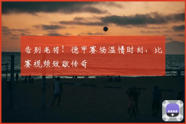 告别老将！德甲赛场温情时刻，比赛视频致敬传奇