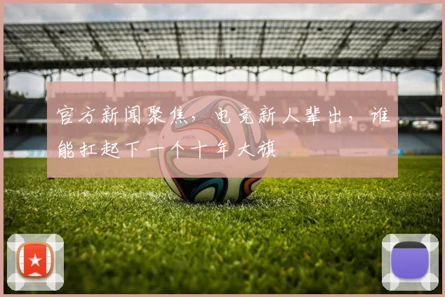 官方新闻聚焦，电竞新人辈出，谁能扛起下一个十年大旗