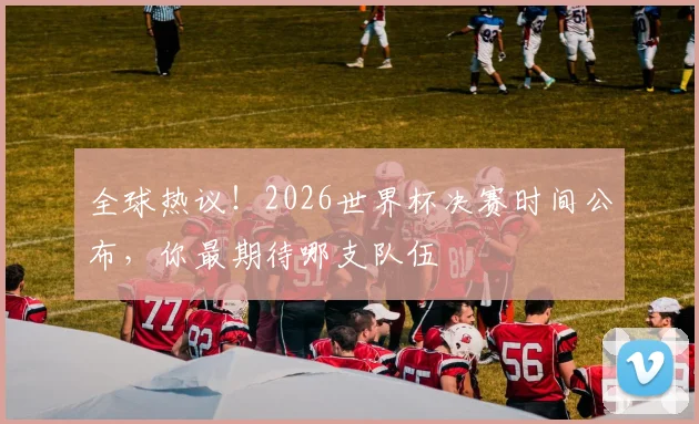 全球热议！2026世界杯决赛时间公布，你最期待哪支队伍